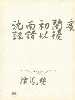 沈南初闺蜜男友认错以后