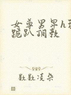 女尊男卑h玩弄跪趴调教