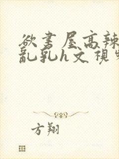 欲书屋高辣h文乱乳h文视频