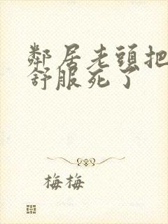 邻居老头把我弄舒服死了