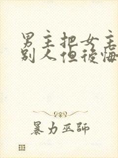 男主把女主送给别人但后悔的小说