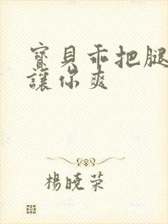 宝贝乖把腿张开让你爽