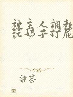 被主人调教惩罚玩奶子打屁股