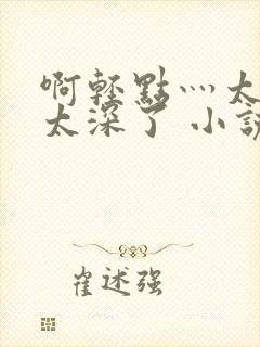 啊轻点灬太粗嗯太深了 小说