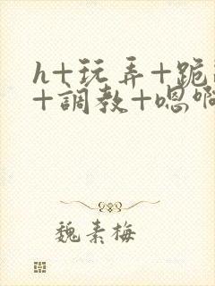 h+玩弄+跪趴+调教+嗯啊全文