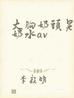 大胸奶头晃着喷奶水av