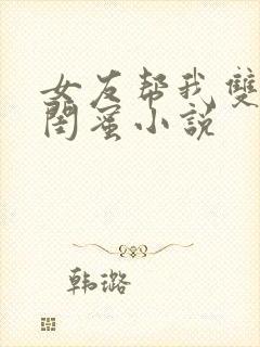 女友帮我双飞她闺蜜小说