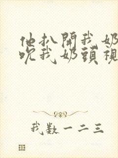 他扒开我奶罩揉吮我奶头视频