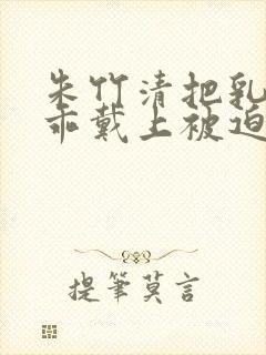 朱竹清把乳夹乖乖戴上被迫调教