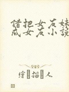 错把女友妹妹当成女友小说