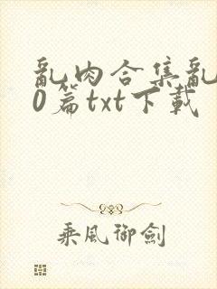 乱肉合集乱500篇txt下载