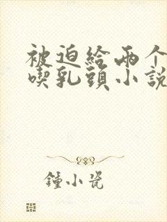 被迫给两个同桌吃乳头小说