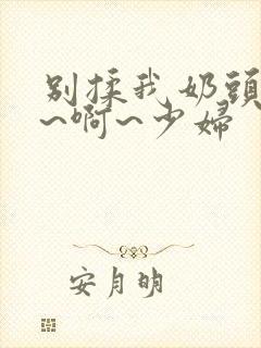 别揉我奶头~嗯~啊~少妇封面