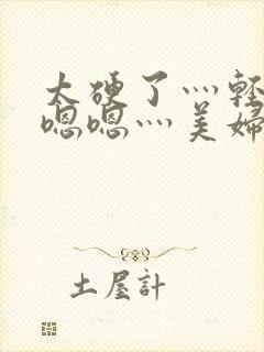 太硬了灬轻点灬嗯嗯灬美妇啊