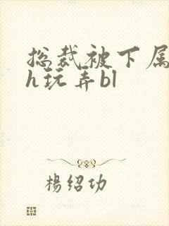 总裁被下属调教h玩弄bl