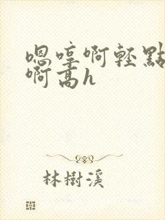 嗯哼啊轻点啊啊啊高h