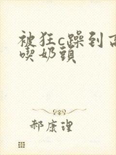 被狂c躁到高潮吃奶头