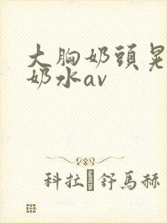 大胸奶头晃着喷奶水av