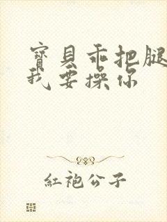 宝贝乖把腿张开我要操你