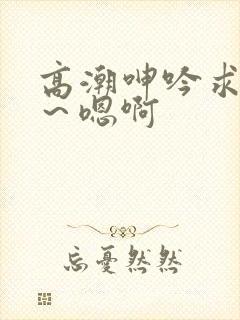 高潮呻吟求饶h～嗯啊封面