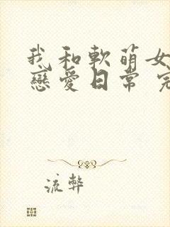 我和软萌女友的恋爱日常 完本