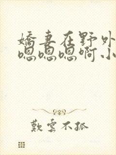 娇妻在野外被c嗯嗯嗯啊小说