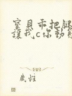 宝贝乖把腿张开让我c你动态图