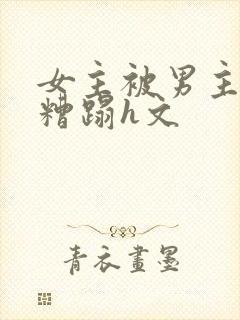 女主被男主强行糟蹋h文