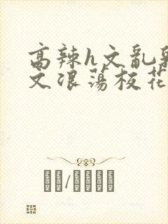 高辣h文乱乳h文浪荡校花视频