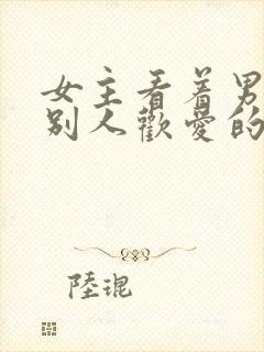 女主看着男主与别人欢爱的小说