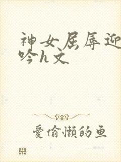 神女屈辱迎合呻吟h文