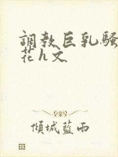 调教巨乳骚奶校花h文