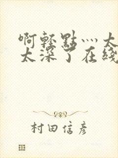 啊轻点灬太粗嗯太深了在线观看