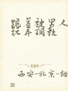 跪着被男人蹂躏玩弄调教