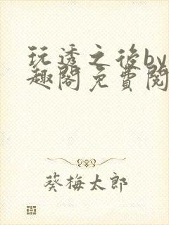 玩透之后by笔趣阁免费阅读双男主