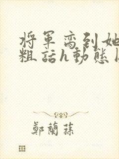 将军脔到她哭h粗话h动态图