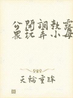 公开调教露出当众玩弄小母狗小说