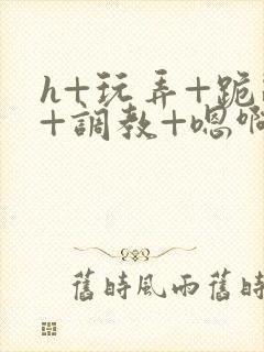 h+玩弄+跪趴+调教+嗯啊快穿