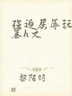 强迫屈辱玩弄粗暴h文