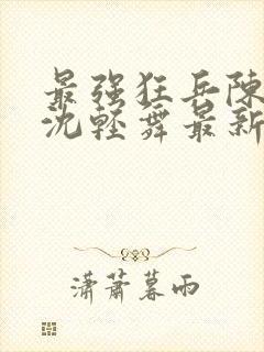 最强狂兵陈六何沈轻舞最新章节阅读