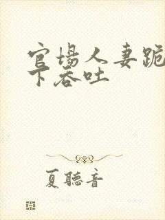 官场人妻跪在胯下吞吐