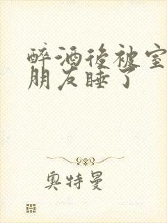 醉酒后被室友男朋友睡了