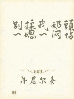 别揉我奶头～啊～嗯～网站