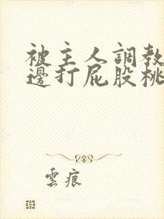 被主人调教边c边打屁股桃子