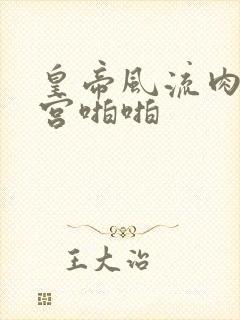 皇帝风流肉欲后宫啪啪