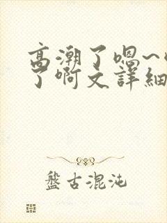 高潮了嗯~喷水了啊文详细