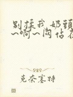 别揉我奶头~嗯~啊~网站在线观看