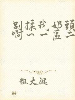 别揉我奶头嗯～啊～一区二区