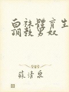 白袜体育生sm调教男奴