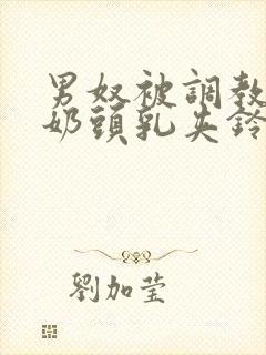 男奴被调教折磨奶头乳夹铃铛小说